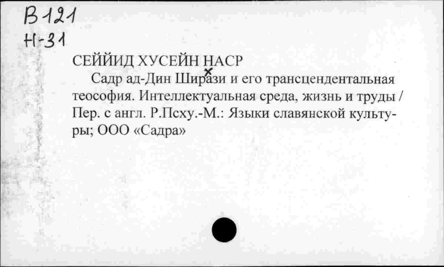 ﻿в^
Н-34
СЕЙЙИД ХУСЕЙН НАСР
Садр ад-Дин Ширази и его трансцендентальная теософия. Интеллектуальная среда, жизнь и труды / Пер. с англ. Р.Псху.-М.: Языки славянской культуры; ООО «Садра»